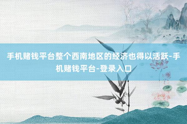 手机赌钱平台整个西南地区的经济也得以活跃-手机赌钱平台-登录入口