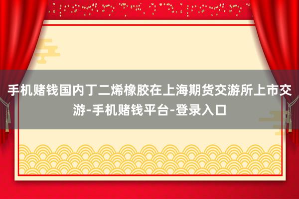 手机赌钱国内丁二烯橡胶在上海期货交游所上市交游-手机赌钱平台-登录入口