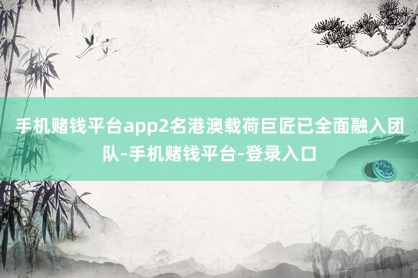 手机赌钱平台app2名港澳载荷巨匠已全面融入团队-手机赌钱平台-登录入口