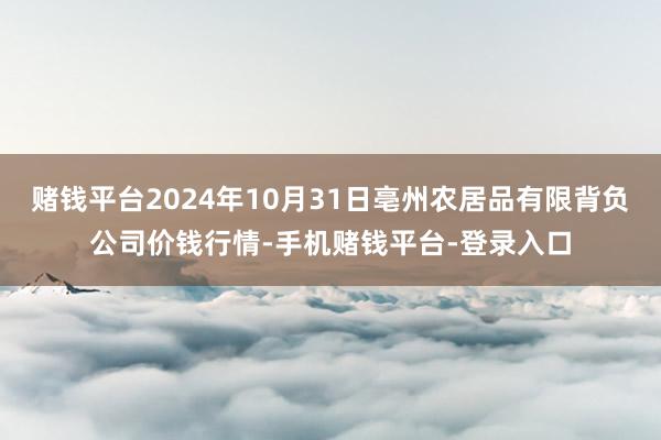 赌钱平台2024年10月31日亳州农居品有限背负公司价钱行情-手机赌钱平台-登录入口