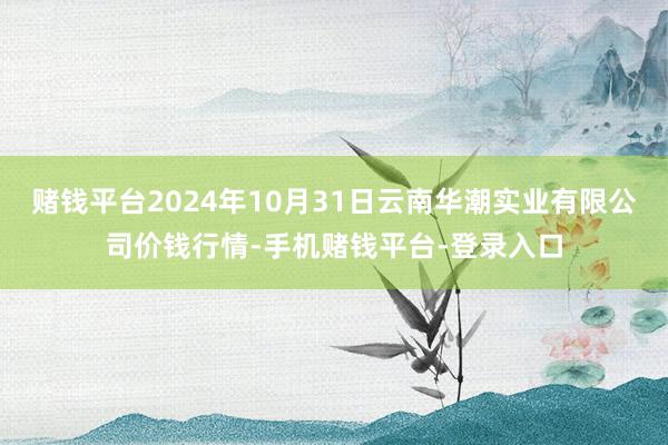 赌钱平台2024年10月31日云南华潮实业有限公司价钱行情-手机赌钱平台-登录入口