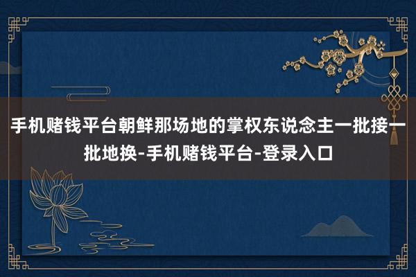 手机赌钱平台朝鲜那场地的掌权东说念主一批接一批地换-手机赌钱平台-登录入口