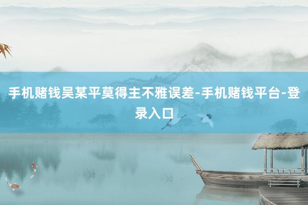 手机赌钱吴某平莫得主不雅误差-手机赌钱平台-登录入口