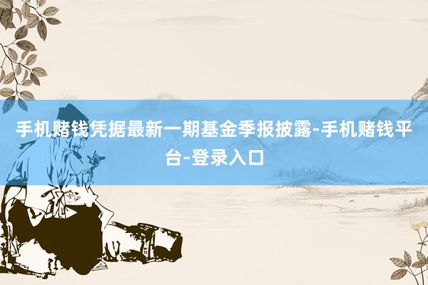 手机赌钱凭据最新一期基金季报披露-手机赌钱平台-登录入口