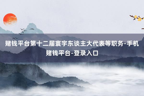 赌钱平台第十二届寰宇东谈主大代表等职务-手机赌钱平台-登录入口