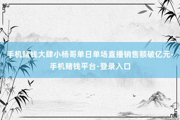 手机赌钱大肆小杨哥单日单场直播销售额破亿元-手机赌钱平台-登录入口