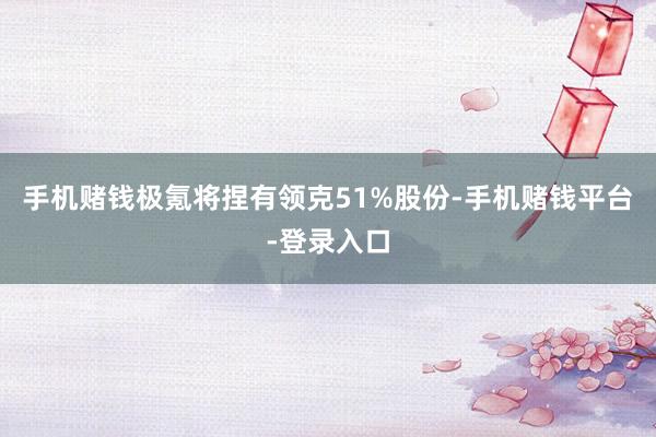 手机赌钱极氪将捏有领克51%股份-手机赌钱平台-登录入口