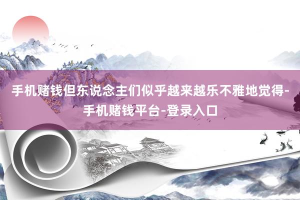 手机赌钱但东说念主们似乎越来越乐不雅地觉得-手机赌钱平台-登录入口
