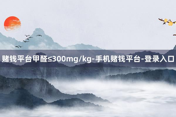 赌钱平台甲醛≤300mg/kg-手机赌钱平台-登录入口