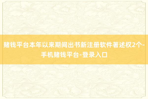 赌钱平台本年以来期间出书新注册软件著述权2个-手机赌钱平台-登录入口