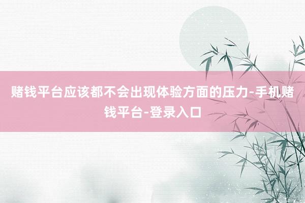 赌钱平台应该都不会出现体验方面的压力-手机赌钱平台-登录入口