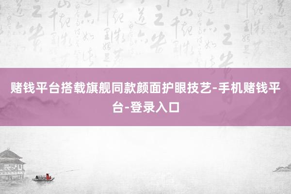 赌钱平台搭载旗舰同款颜面护眼技艺-手机赌钱平台-登录入口