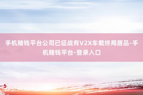 手机赌钱平台公司已征战有V2X车载终局居品-手机赌钱平台-登录入口