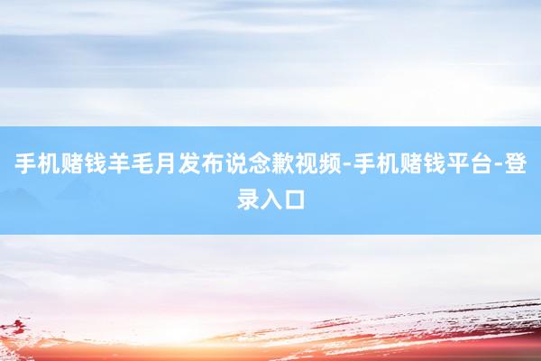 手机赌钱羊毛月发布说念歉视频-手机赌钱平台-登录入口