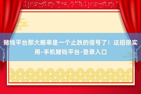 赌钱平台那大略率是一个止跌的信号了!这招很实用-手机赌钱平台-登录入口
