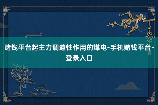 赌钱平台起主力调遣性作用的煤电-手机赌钱平台-登录入口