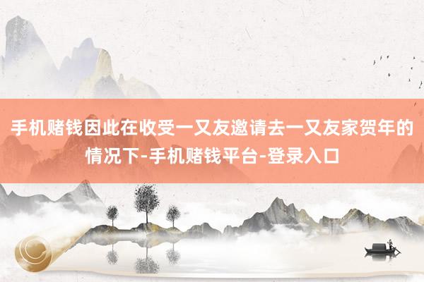 手机赌钱因此在收受一又友邀请去一又友家贺年的情况下-手机赌钱平台-登录入口