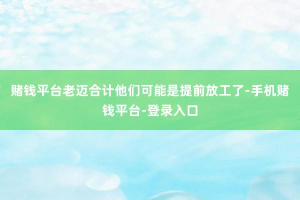 赌钱平台老迈合计他们可能是提前放工了-手机赌钱平台-登录入口