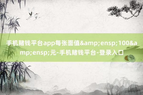 手机赌钱平台app每张面值 100 元-手机赌钱平台-登录入口