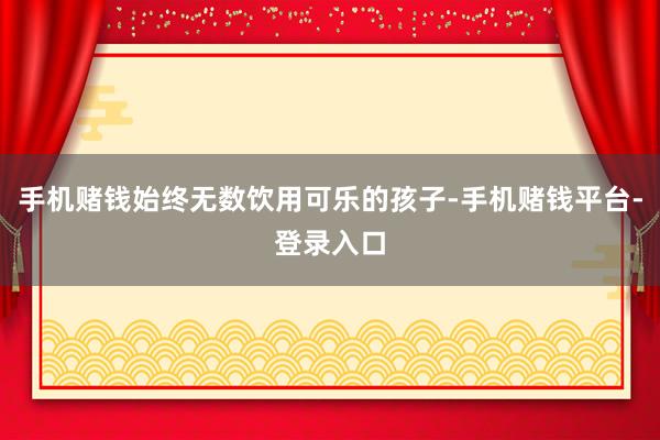 手机赌钱始终无数饮用可乐的孩子-手机赌钱平台-登录入口