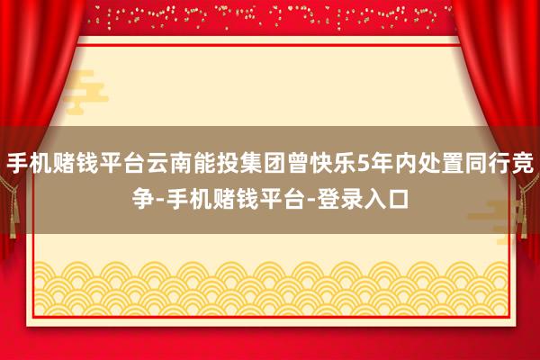 手机赌钱平台云南能投集团曾快乐5年内处置同行竞争-手机赌钱平台-登录入口