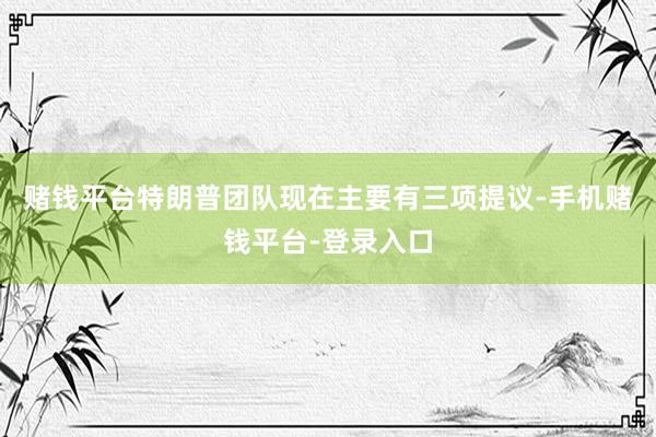 赌钱平台特朗普团队现在主要有三项提议-手机赌钱平台-登录入口