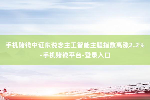 手机赌钱中证东说念主工智能主题指数高涨2.2%-手机赌钱平台-登录入口