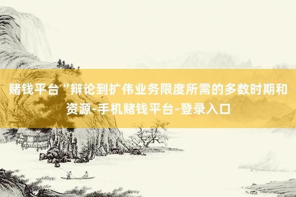 赌钱平台“辩论到扩伟业务限度所需的多数时期和资源-手机赌钱平台-登录入口