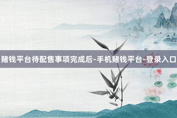 赌钱平台　　待配售事项完成后-手机赌钱平台-登录入口