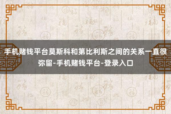手机赌钱平台莫斯科和第比利斯之间的关系一直很弥留-手机赌钱平台-登录入口