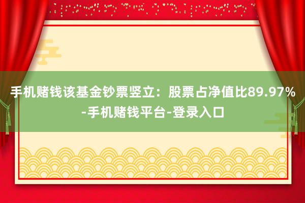 手机赌钱该基金钞票竖立：股票占净值比89.97%-手机赌钱平台-登录入口