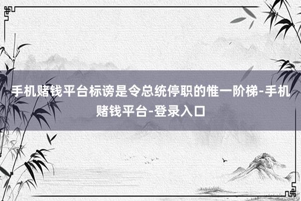 手机赌钱平台标谤是令总统停职的惟一阶梯-手机赌钱平台-登录入口