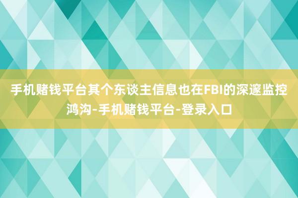 手机赌钱平台其个东谈主信息也在FBI的深邃监控鸿沟-手机赌钱平台-登录入口