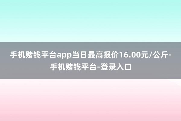 手机赌钱平台app当日最高报价16.00元/公斤-手机赌钱平台-登录入口