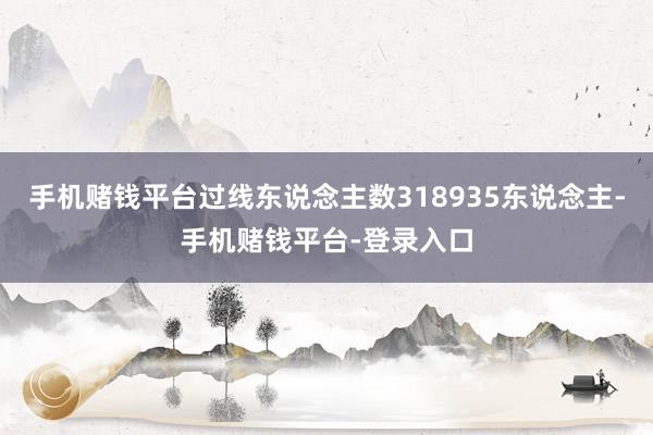 手机赌钱平台过线东说念主数318935东说念主-手机赌钱平台-登录入口