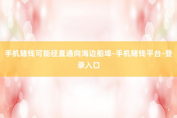 手机赌钱可能径直通向海边船埠-手机赌钱平台-登录入口