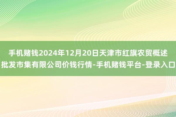 手机赌钱2024年12月20日天津市红旗农贸概述批发市集有限公司价钱行情-手机赌钱平台-登录入口