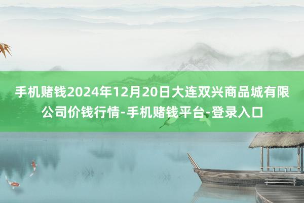 手机赌钱2024年12月20日大连双兴商品城有限公司价钱行情-手机赌钱平台-登录入口