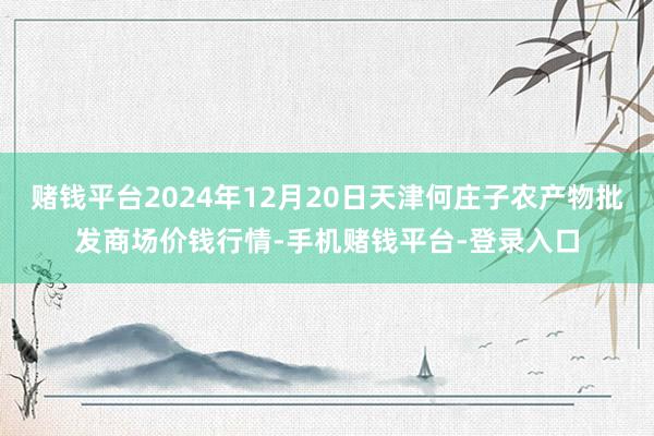 赌钱平台2024年12月20日天津何庄子农产物批发商场价钱行情-手机赌钱平台-登录入口