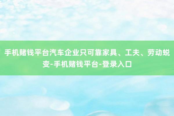 手机赌钱平台汽车企业只可靠家具、工夫、劳动蜕变-手机赌钱平台-登录入口