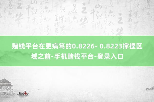 赌钱平台在更病笃的0.8226- 0.8223撑捏区域之前-手机赌钱平台-登录入口