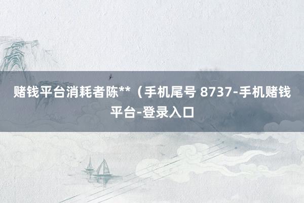 赌钱平台消耗者陈**（手机尾号 8737-手机赌钱平台-登录入口