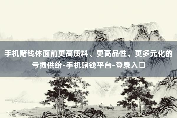 手机赌钱体面前更高质料、更高品性、更多元化的亏损供给-手机赌钱平台-登录入口