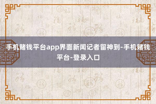 手机赌钱平台app　　界面新闻记者留神到-手机赌钱平台-登录入口