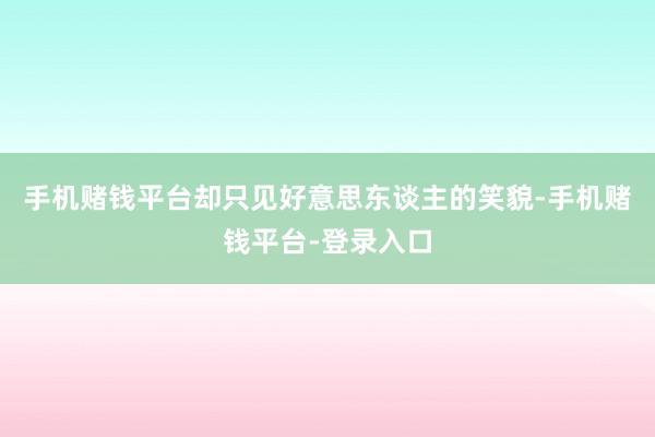 手机赌钱平台却只见好意思东谈主的笑貌-手机赌钱平台-登录入口