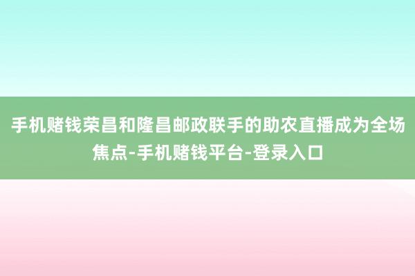 手机赌钱荣昌和隆昌邮政联手的助农直播成为全场焦点-手机赌钱平台-登录入口