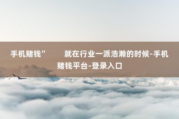 手机赌钱”        就在行业一派浩瀚的时候-手机赌钱平台-登录入口