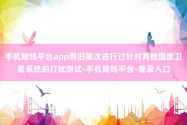 手机赌钱平台app照旧屡次进行过针对其他国度卫星系统的打扰测试-手机赌钱平台-登录入口