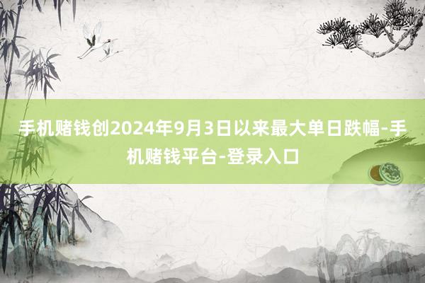 手机赌钱创2024年9月3日以来最大单日跌幅-手机赌钱平台-登录入口