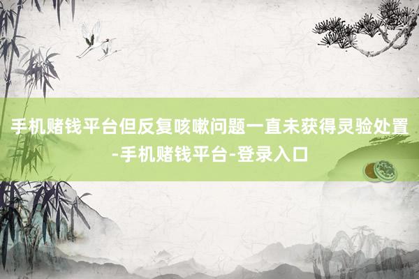 手机赌钱平台但反复咳嗽问题一直未获得灵验处置-手机赌钱平台-登录入口
